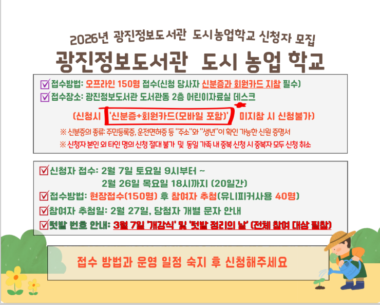 2026년 광진정보도서관 도시농업학교 신청자 모집  광진정보도서관 도시 농업 학교  ☑ 접수방법: 오프라인 150명 접수(신청 당사자 신분증과 회원카드 지참 필수) ☑ 접수장소: 광진정보도서관 도서관동 2층 어린이자료실 데스크  (신청시 ‘신분증+회원카드(모바일 포함)’ 미지참 시 신청불가)  ※ 신분증의 종류: 주민등록증, 운전면허증 등 ‘주소’와 ‘생년’이 확인 가능한 신원 증명서 ※ 신청자 본인 외 타인 명의 신청 절대 불가 및 동일 가족 내 중복 신청 시 중복자 모두 신청 취소  ☑ 신청자 접수: 2월 7일 토요일 9시부터 ~       2월 26일 목요일 18시까지 (20일간) ☑ 접수방법: 현장접수(150명) 후 참여자 추첨(유니피커사용 40명) ☑ 참여자 추첨일: 2월 27일, 당첨자 개별 문자 안내 ☑ 텃밭 번호 안내: 3월 7일 ‘개강식 및 텃밭 정리의 날’ (전체 참여 대상 필참)  접수 방법과 운영 일정 숙지 후 신청해주세요